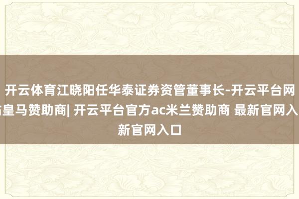 开云体育江晓阳任华泰证券资管董事长-开云平台网站皇马赞助商| 开云平台官方ac米兰赞助商 最新官网入口