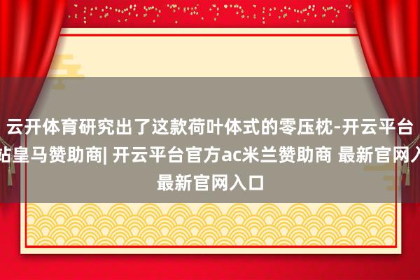 云开体育研究出了这款荷叶体式的零压枕-开云平台网站皇马赞助商| 开云平台官方ac米兰赞助商 最新官网入口
