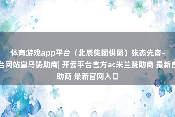 体育游戏app平台（北辰集团供图）　　张杰先容-开云平台网站皇马赞助商| 开云平台官方ac米兰赞助商 最新官网入口