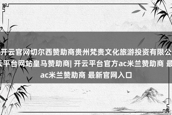 开云官网切尔西赞助商贵州梵贵文化旅游投资有限公司成立-开云平台网站皇马赞助商| 开云平台官方ac米兰赞助商 最新官网入口