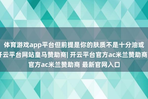 体育游戏app平台但前提是你的肤质不是十分油或者容易长痘-开云平台网站皇马赞助商| 开云平台官方ac米兰赞助商 最新官网入口