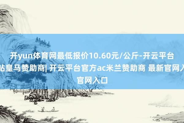 开yun体育网最低报价10.60元/公斤-开云平台网站皇马赞助商| 开云平台官方ac米兰赞助商 最新官网入口