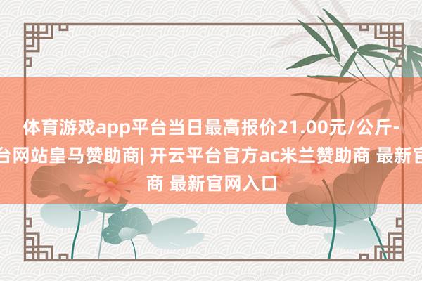 体育游戏app平台当日最高报价21.00元/公斤-开云平台网站皇马赞助商| 开云平台官方ac米兰赞助商 最新官网入口