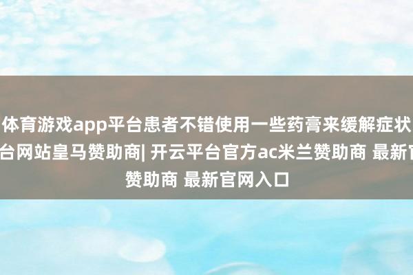 体育游戏app平台患者不错使用一些药膏来缓解症状-开云平台网站皇马赞助商| 开云平台官方ac米兰赞助商 最新官网入口
