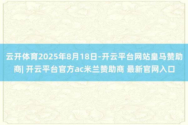 云开体育2025年8月18日-开云平台网站皇马赞助商| 开云平台官方ac米兰赞助商 最新官网入口