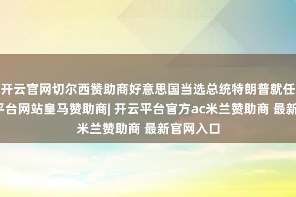 开云官网切尔西赞助商好意思国当选总统特朗普就任后-开云平台网站皇马赞助商| 开云平台官方ac米兰赞助商 最新官网入口