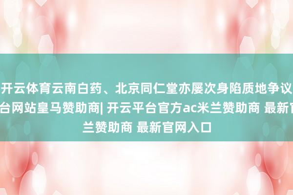 开云体育云南白药、北京同仁堂亦屡次身陷质地争议-开云平台网站皇马赞助商| 开云平台官方ac米兰赞助商 最新官网入口