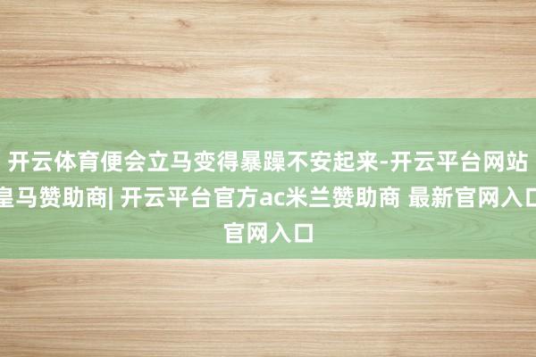 开云体育便会立马变得暴躁不安起来-开云平台网站皇马赞助商| 开云平台官方ac米兰赞助商 最新官网入口