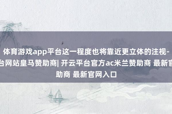 体育游戏app平台这一程度也将靠近更立体的注视-开云平台网站皇马赞助商| 开云平台官方ac米兰赞助商 最新官网入口