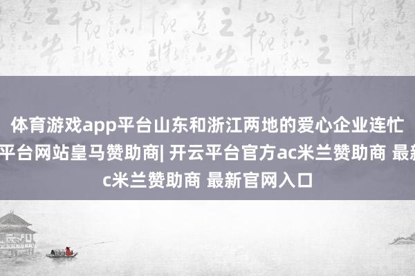体育游戏app平台山东和浙江两地的爱心企业连忙反应-开云平台网站皇马赞助商| 开云平台官方ac米兰赞助商 最新官网入口