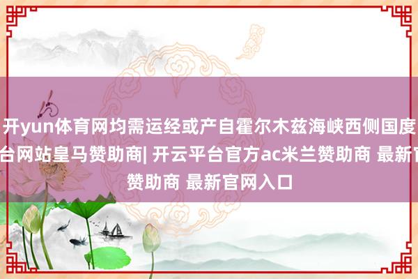 开yun体育网均需运经或产自霍尔木兹海峡西侧国度-开云平台网站皇马赞助商| 开云平台官方ac米兰赞助商 最新官网入口