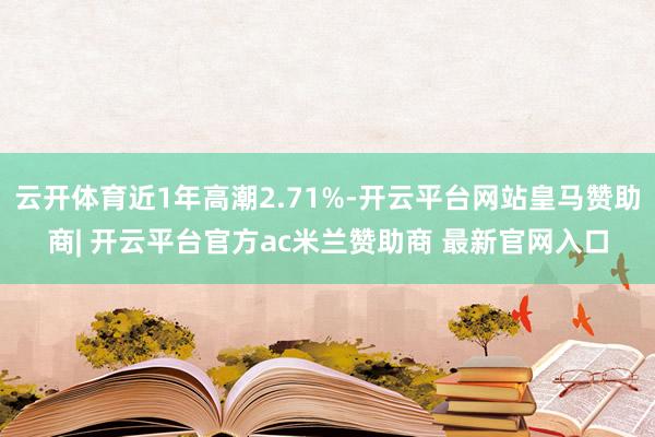云开体育近1年高潮2.71%-开云平台网站皇马赞助商| 开云平台官方ac米兰赞助商 最新官网入口