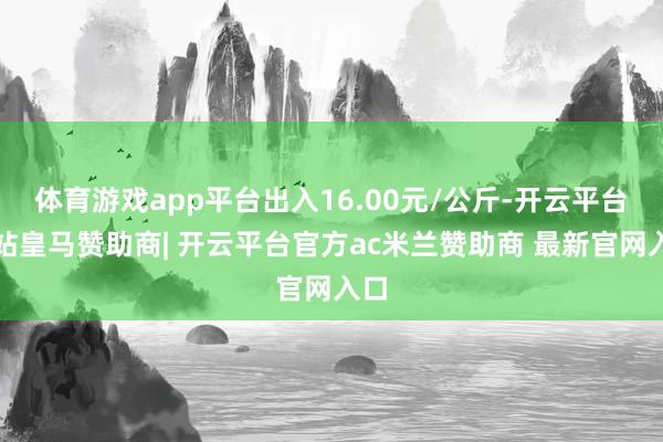 体育游戏app平台出入16.00元/公斤-开云平台网站皇马赞助商| 开云平台官方ac米兰赞助商 最新官网入口