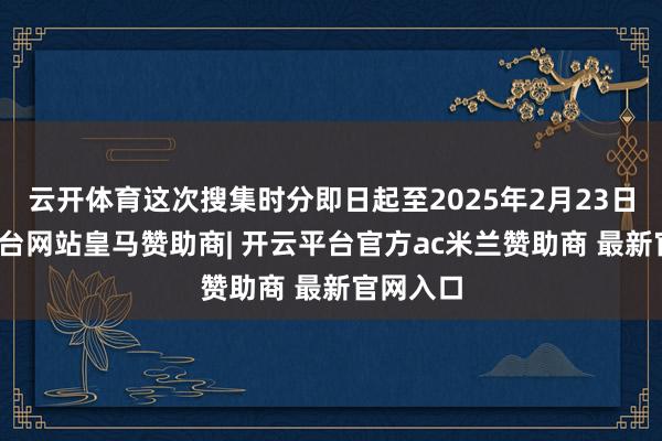 云开体育这次搜集时分即日起至2025年2月23日-开云平台网站皇马赞助商| 开云平台官方ac米兰赞助商 最新官网入口