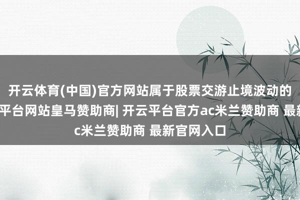 开云体育(中国)官方网站属于股票交游止境波动的情况-开云平台网站皇马赞助商| 开云平台官方ac米兰赞助商 最新官网入口