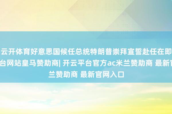 云开体育好意思国候任总统特朗普崇拜宣誓赴任在即-开云平台网站皇马赞助商| 开云平台官方ac米兰赞助商 最新官网入口