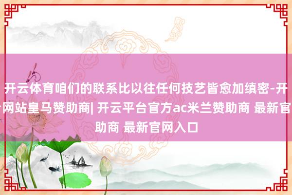 开云体育咱们的联系比以往任何技艺皆愈加缜密-开云平台网站皇马赞助商| 开云平台官方ac米兰赞助商 最新官网入口