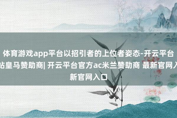 体育游戏app平台以招引者的上位者姿态-开云平台网站皇马赞助商| 开云平台官方ac米兰赞助商 最新官网入口