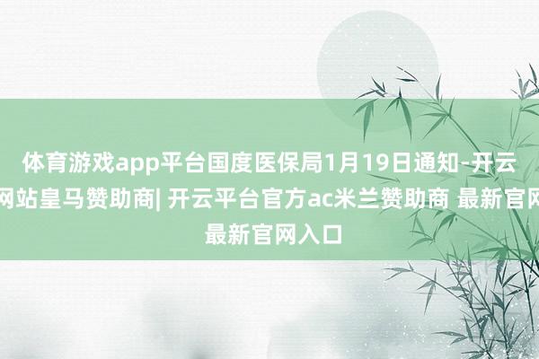 体育游戏app平台国度医保局1月19日通知-开云平台网站皇马赞助商| 开云平台官方ac米兰赞助商 最新官网入口