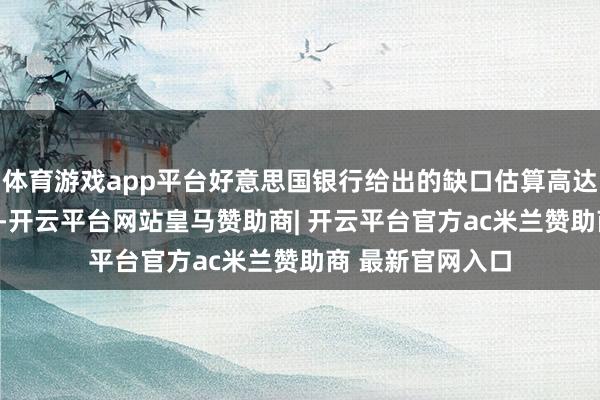体育游戏app平台好意思国银行给出的缺口估算高达280亿好意思元-开云平台网站皇马赞助商| 开云平台官方ac米兰赞助商 最新官网入口