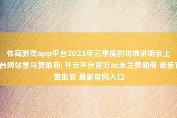 体育游戏app平台2023年三季度的功绩讲明会上-开云平台网站皇马赞助商| 开云平台官方ac米兰赞助商 最新官网入口