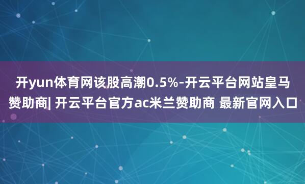 开yun体育网 该股高潮0.5%-开云平台网站皇马赞助商| 开云平台官方ac米兰赞助商 最新官网入口