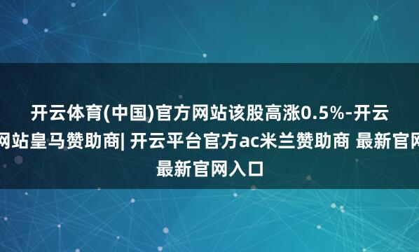 开云体育(中国)官方网站 该股高涨0.5%-开云平台网站皇马赞助商| 开云平台官方ac米兰赞助商 最新官网入口
