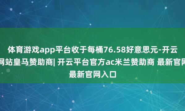 体育游戏app平台收于每桶76.58好意思元-开云平台网站皇马赞助商| 开云平台官方ac米兰赞助商 最新官网入口