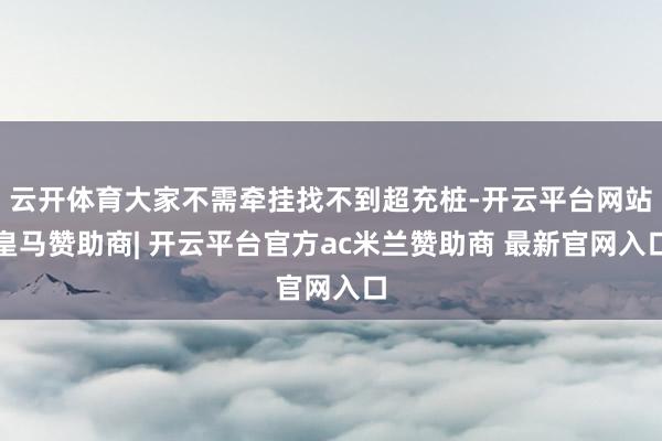 云开体育大家不需牵挂找不到超充桩-开云平台网站皇马赞助商| 开云平台官方ac米兰赞助商 最新官网入口