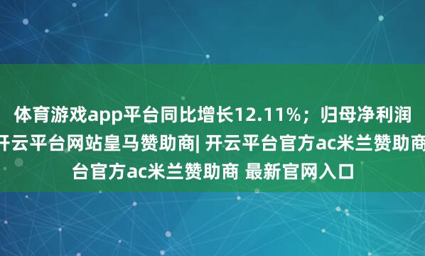 体育游戏app平台同比增长12.11%；归母净利润439.45亿元-开云平台网站皇马赞助商| 开云平台官方ac米兰赞助商 最新官网入口