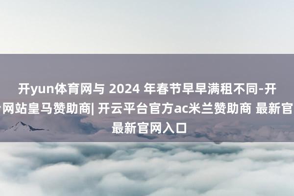 开yun体育网与 2024 年春节早早满租不同-开云平台网站皇马赞助商| 开云平台官方ac米兰赞助商 最新官网入口