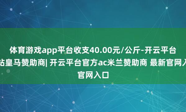体育游戏app平台收支40.00元/公斤-开云平台网站皇马赞助商| 开云平台官方ac米兰赞助商 最新官网入口