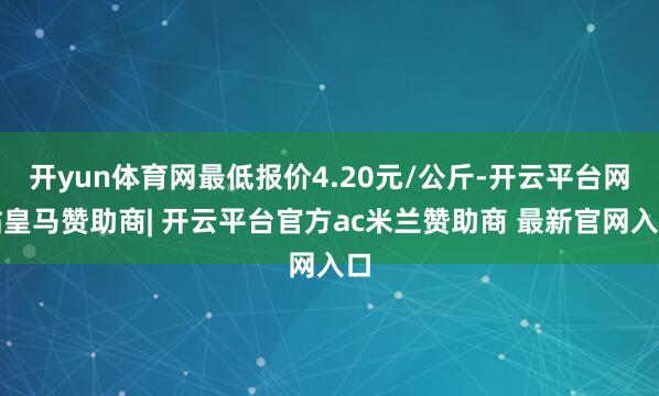 开yun体育网最低报价4.20元/公斤-开云平台网站皇马赞助商| 开云平台官方ac米兰赞助商 最新官网入口
