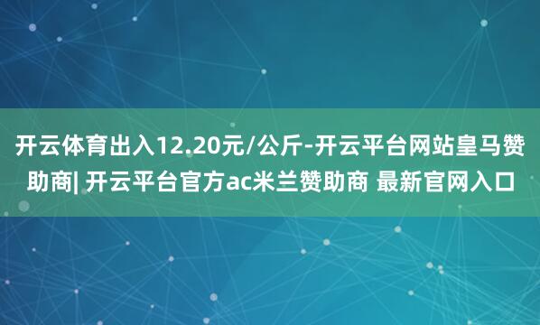 开云体育出入12.20元/公斤-开云平台网站皇马赞助商| 开云平台官方ac米兰赞助商 最新官网入口