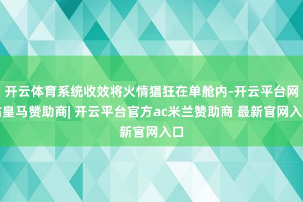 开云体育系统收效将火情猖狂在单舱内-开云平台网站皇马赞助商| 开云平台官方ac米兰赞助商 最新官网入口
