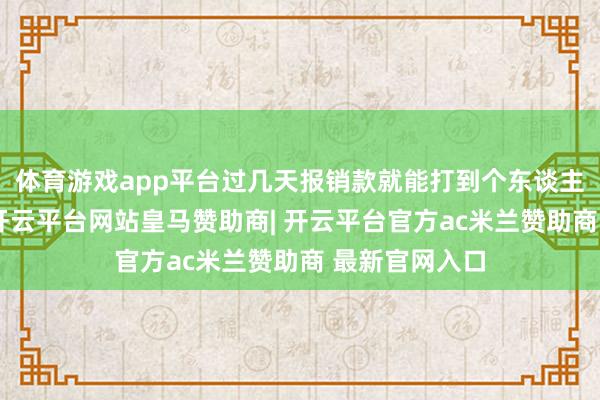 体育游戏app平台过几天报销款就能打到个东谈主银行账户了-开云平台网站皇马赞助商| 开云平台官方ac米兰赞助商 最新官网入口