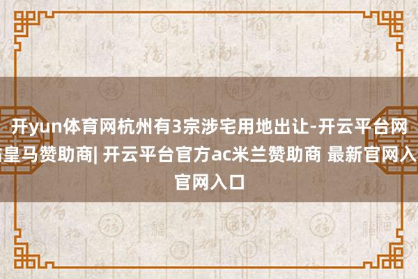 开yun体育网杭州有3宗涉宅用地出让-开云平台网站皇马赞助商| 开云平台官方ac米兰赞助商 最新官网入口