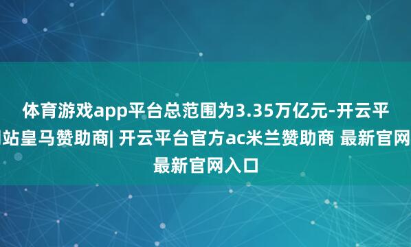 体育游戏app平台总范围为3.35万亿元-开云平台网站皇马赞助商| 开云平台官方ac米兰赞助商 最新官网入口