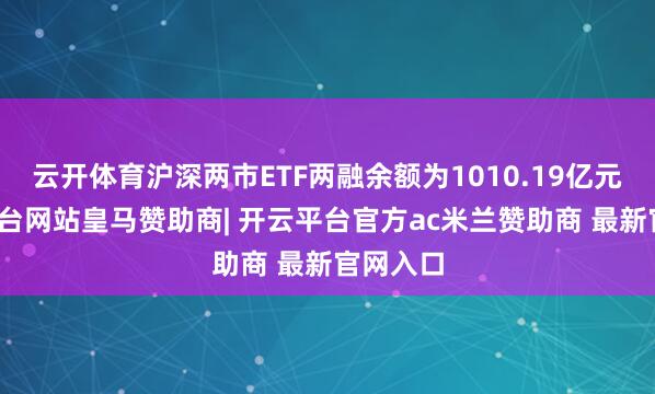 云开体育沪深两市ETF两融余额为1010.19亿元-开云平台网站皇马赞助商| 开云平台官方ac米兰赞助商 最新官网入口