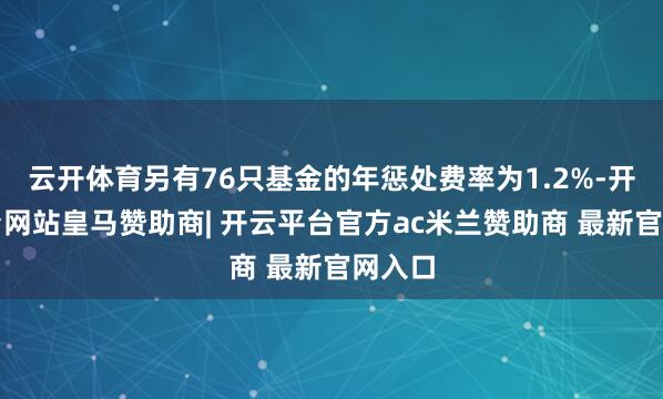 云开体育另有76只基金的年惩处费率为1.2%-开云平台网站皇马赞助商| 开云平台官方ac米兰赞助商 最新官网入口
