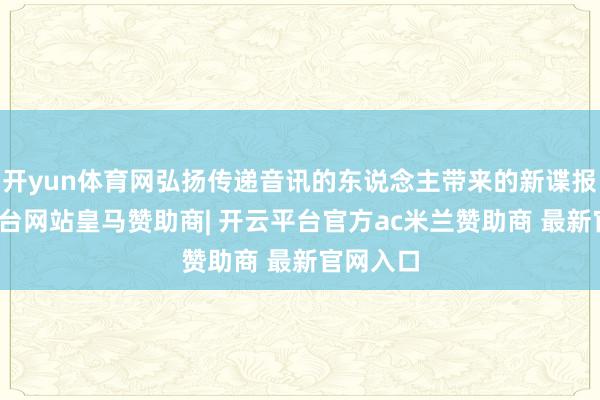 开yun体育网弘扬传递音讯的东说念主带来的新谍报-开云平台网站皇马赞助商| 开云平台官方ac米兰赞助商 最新官网入口