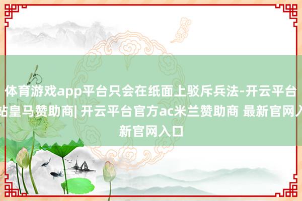 体育游戏app平台只会在纸面上驳斥兵法-开云平台网站皇马赞助商| 开云平台官方ac米兰赞助商 最新官网入口
