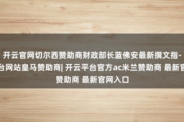 开云官网切尔西赞助商财政部长蓝佛安最新撰文指-开云平台网站皇马赞助商| 开云平台官方ac米兰赞助商 最新官网入口
