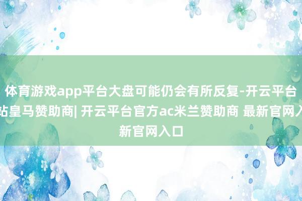 体育游戏app平台大盘可能仍会有所反复-开云平台网站皇马赞助商| 开云平台官方ac米兰赞助商 最新官网入口