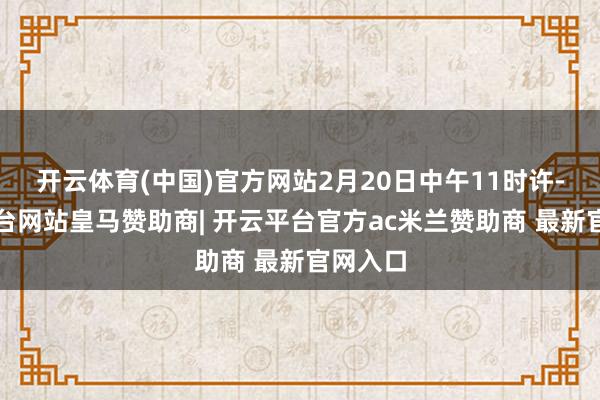 开云体育(中国)官方网站2月20日中午11时许-开云平台网站皇马赞助商| 开云平台官方ac米兰赞助商 最新官网入口