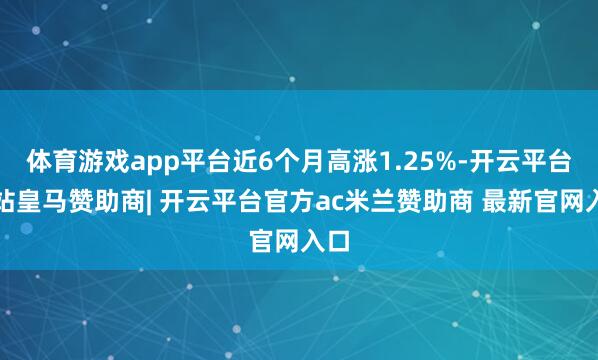 体育游戏app平台近6个月高涨1.25%-开云平台网站皇马赞助商| 开云平台官方ac米兰赞助商 最新官网入口