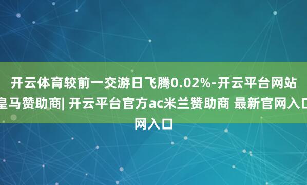 开云体育较前一交游日飞腾0.02%-开云平台网站皇马赞助商| 开云平台官方ac米兰赞助商 最新官网入口