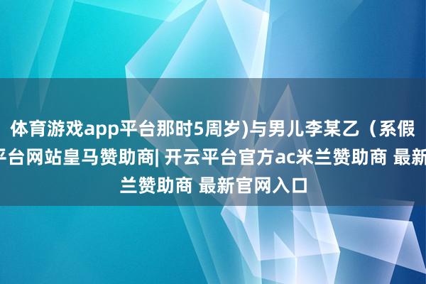 体育游戏app平台那时5周岁)与男儿李某乙（系假名-开云平台网站皇马赞助商| 开云平台官方ac米兰赞助商 最新官网入口