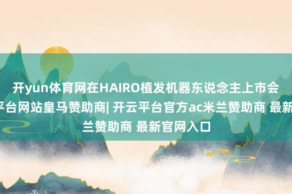 开yun体育网在HAIRO植发机器东说念主上市会上-开云平台网站皇马赞助商| 开云平台官方ac米兰赞助商 最新官网入口