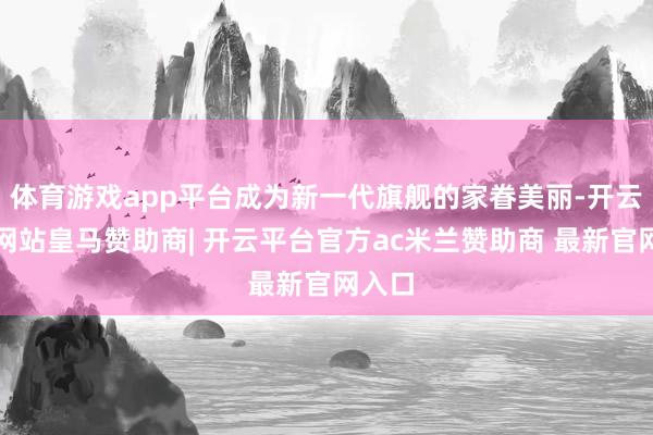 体育游戏app平台成为新一代旗舰的家眷美丽-开云平台网站皇马赞助商| 开云平台官方ac米兰赞助商 最新官网入口
